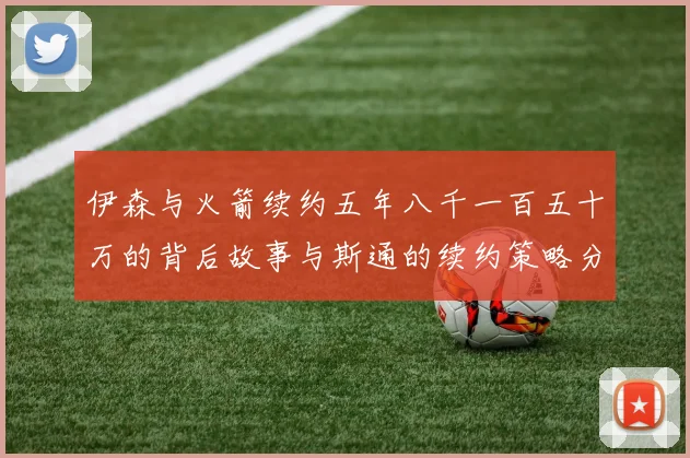 伊森与火箭续约五年八千一百五十万的背后故事与斯通的续约策略分析