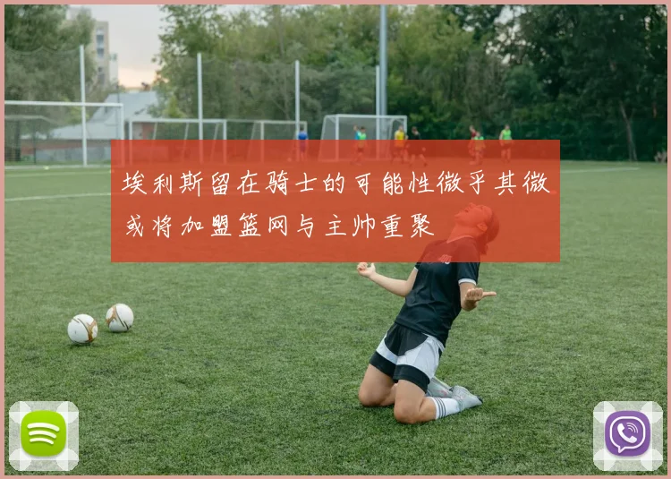 埃利斯留在骑士的可能性微乎其微或将加盟篮网与主帅重聚