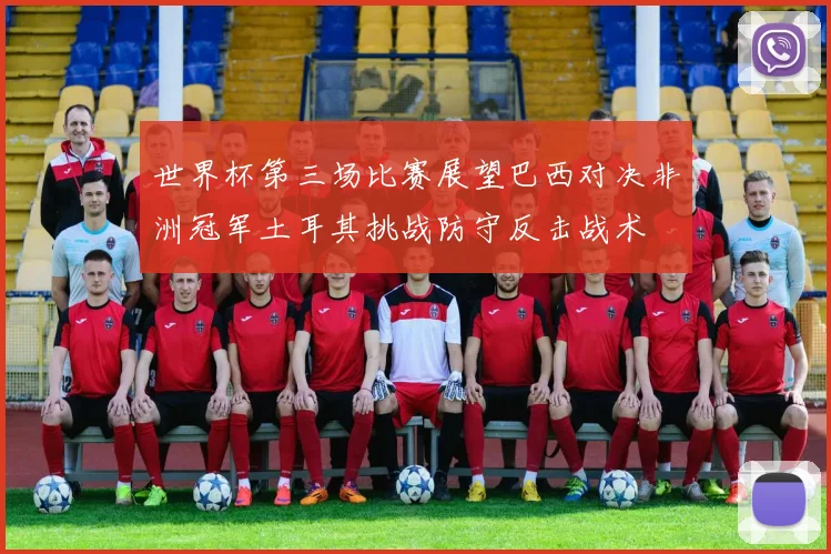 世界杯第三场比赛展望巴西对决非洲冠军土耳其挑战防守反击战术