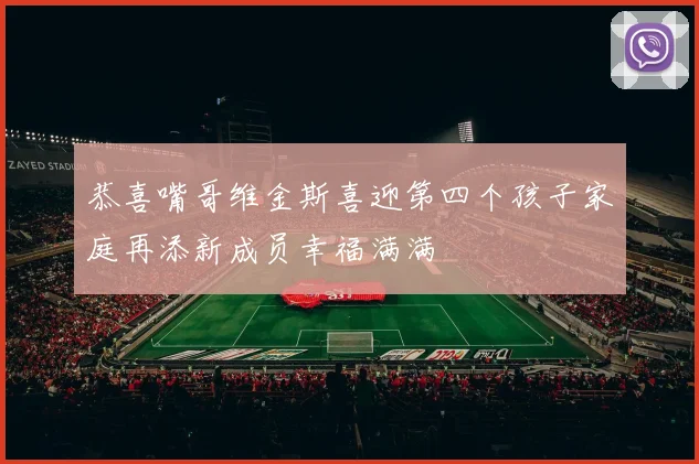 恭喜嘴哥维金斯喜迎第四个孩子家庭再添新成员幸福满满