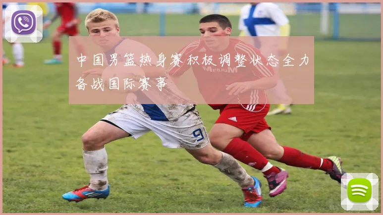 中国男篮热身赛积极调整状态全力备战国际赛事