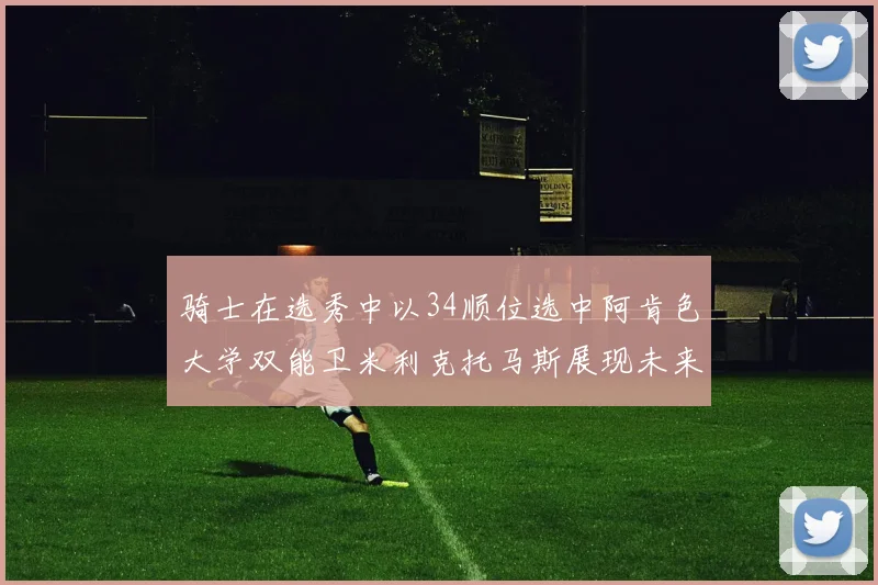 骑士在选秀中以34顺位选中阿肯色大学双能卫米利克托马斯展现未来潜力