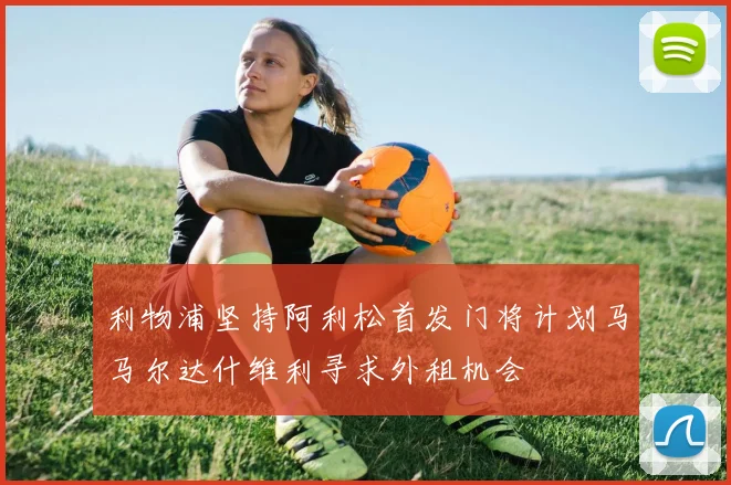 利物浦坚持阿利松首发门将计划马马尔达什维利寻求外租机会