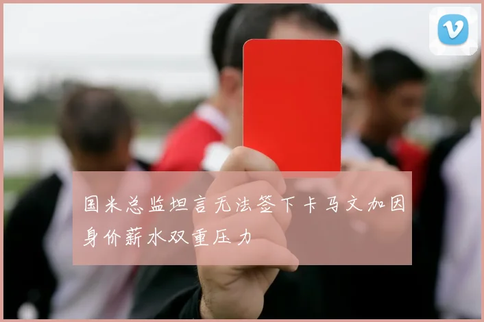 国米总监坦言无法签下卡马文加因身价薪水双重压力