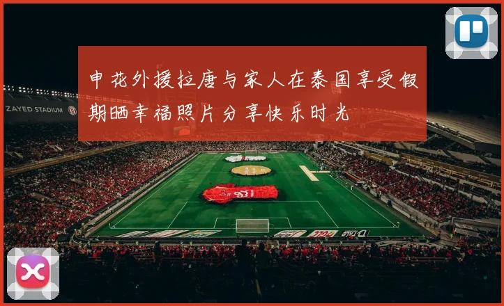 申花外援拉唐与家人在泰国享受假期晒幸福照片分享快乐时光