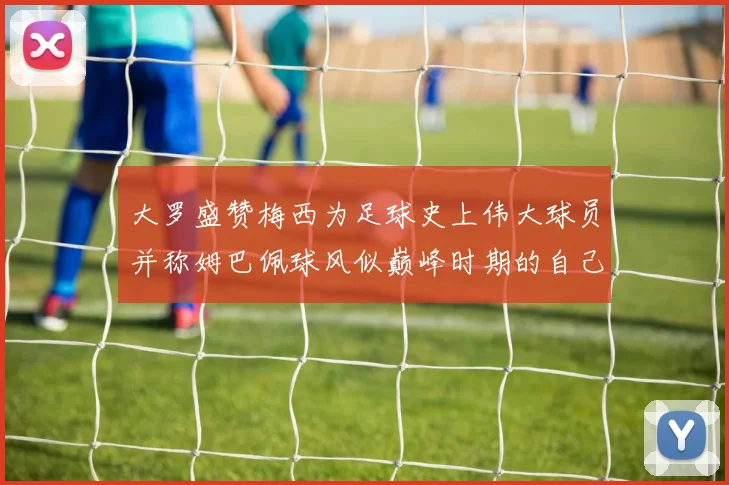 大罗盛赞梅西为足球史上伟大球员并称姆巴佩球风似巅峰时期的自己