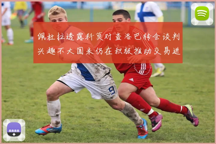 佩杜拉透露科莫对查洛巴转会谈判兴趣不大国米仍在积极推动交易进程